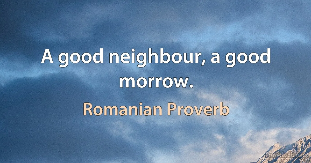 A good neighbour, a good morrow. (Romanian Proverb)