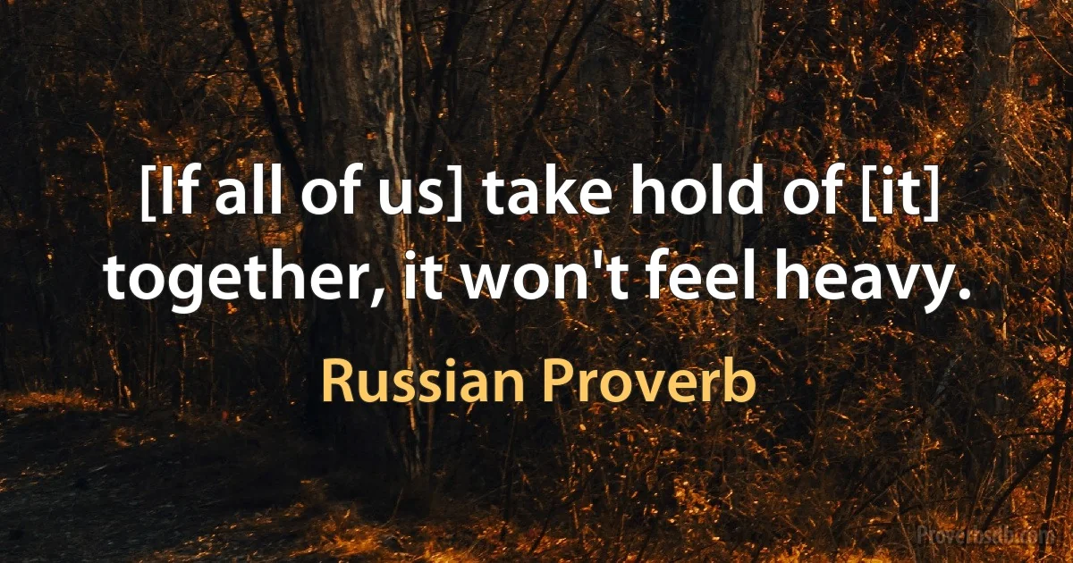 [If all of us] take hold of [it] together, it won't feel heavy. (Russian Proverb)