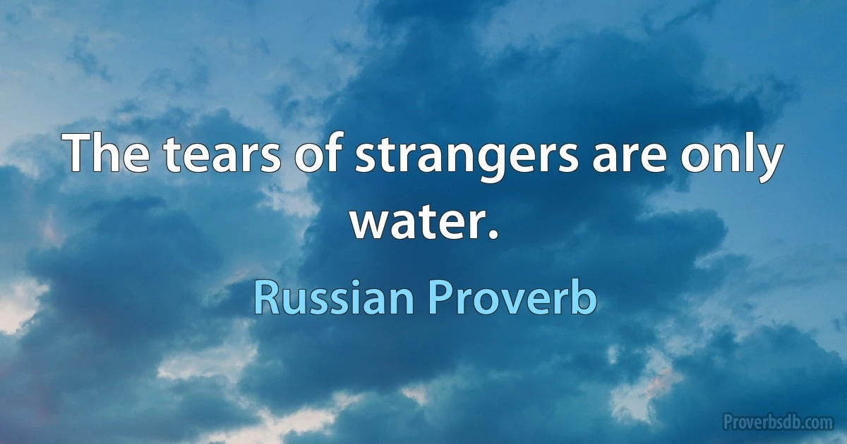 The tears of strangers are only water. (Russian Proverb)