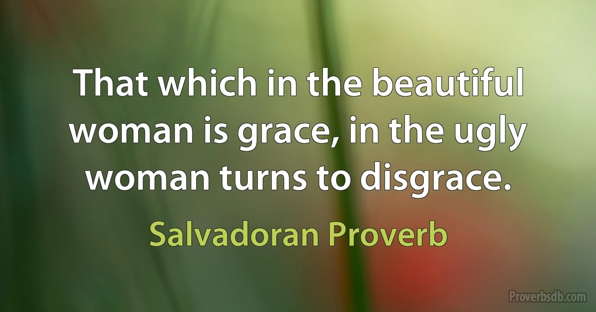 That which in the beautiful woman is grace, in the ugly woman turns to disgrace. (Salvadoran Proverb)