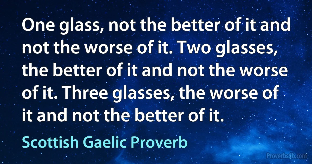 One glass, not the better of it and not the worse of it. Two glasses, the better of it and not the worse of it. Three glasses, the worse of it and not the better of it. (Scottish Gaelic Proverb)