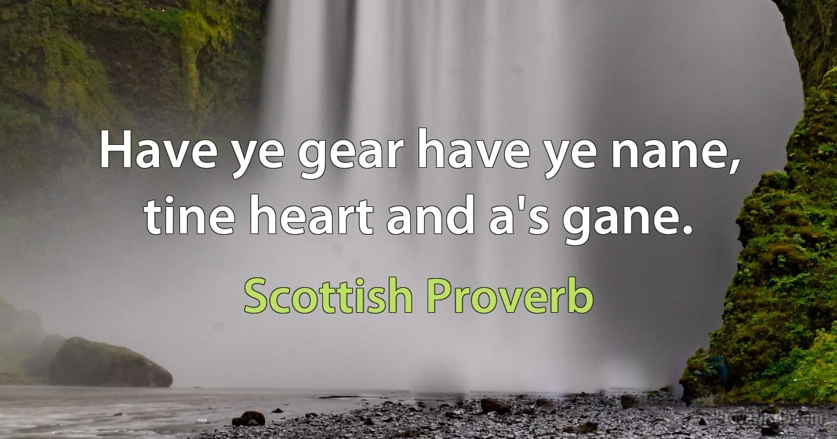 Have ye gear have ye nane, tine heart and a's gane. (Scottish Proverb)