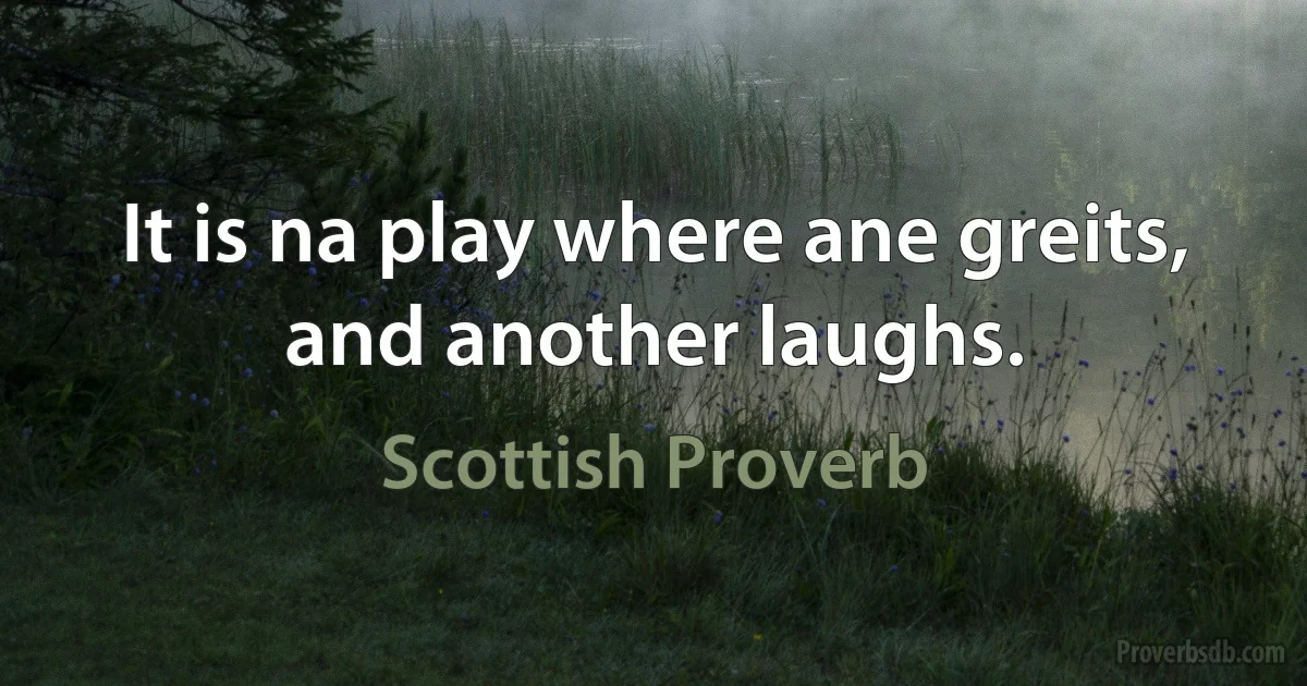 It is na play where ane greits, and another laughs. (Scottish Proverb)