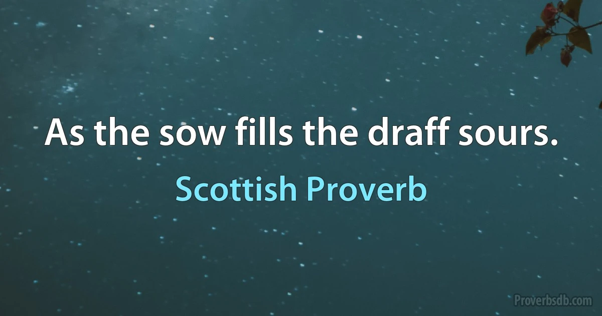 As the sow fills the draff sours. (Scottish Proverb)