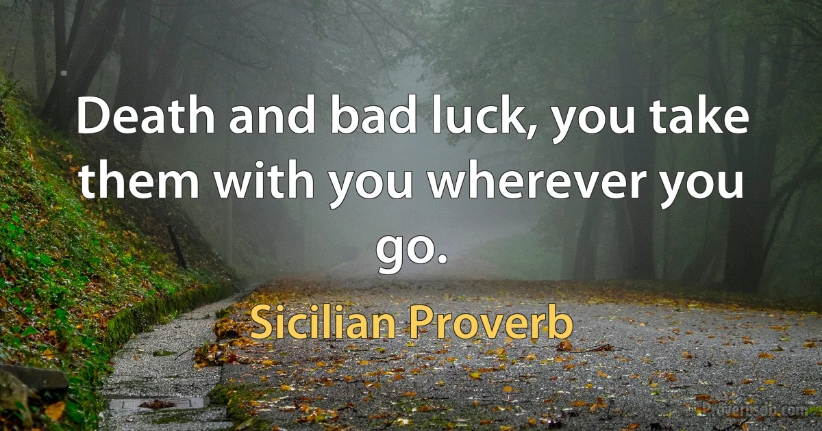 Death and bad luck, you take them with you wherever you go. (Sicilian Proverb)