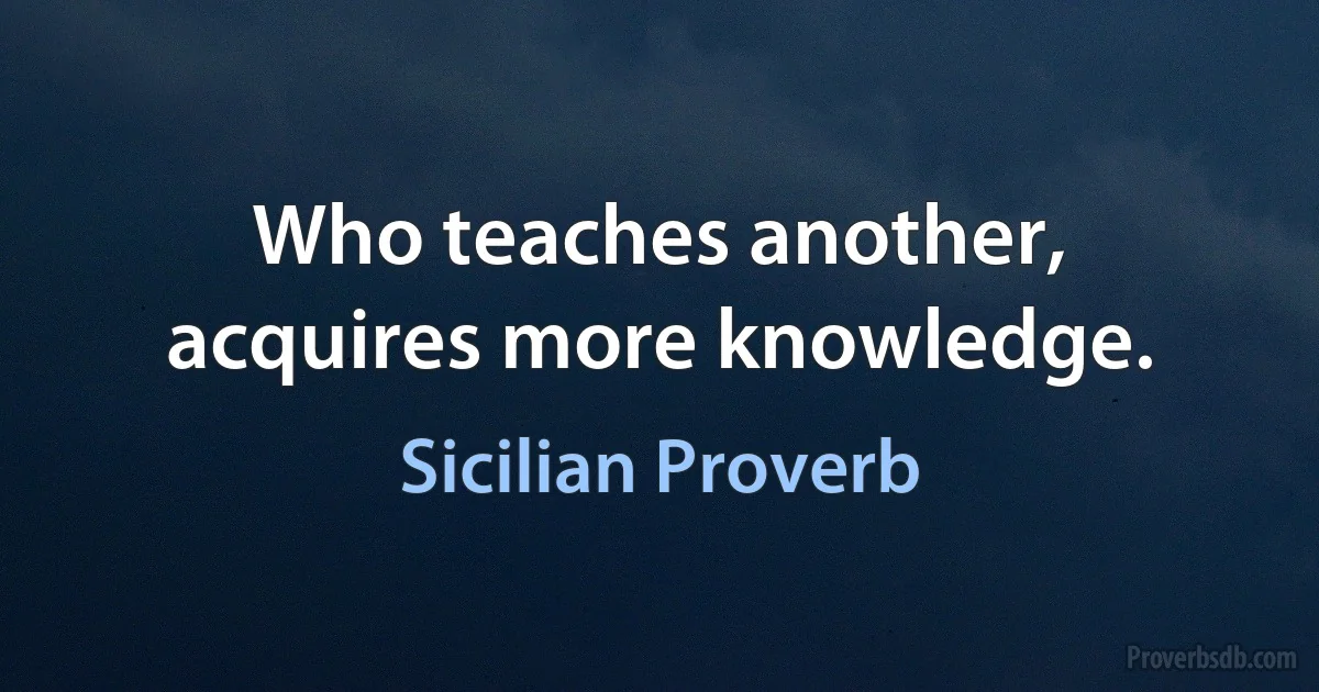 Who teaches another, acquires more knowledge. (Sicilian Proverb)