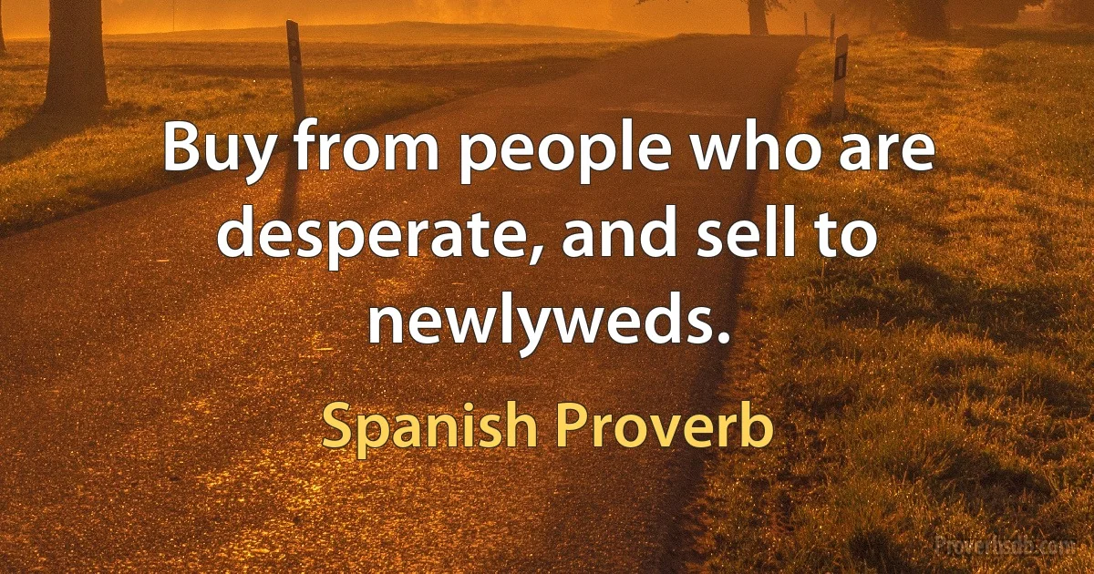 Buy from people who are desperate, and sell to newlyweds. (Spanish Proverb)