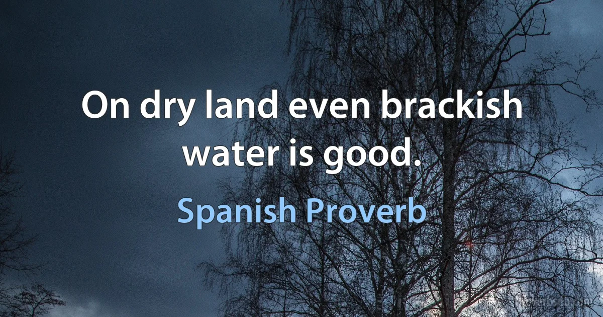 On dry land even brackish water is good. (Spanish Proverb)