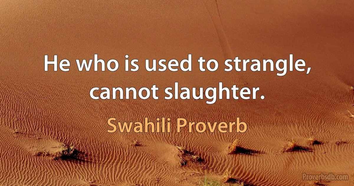 He who is used to strangle, cannot slaughter. (Swahili Proverb)