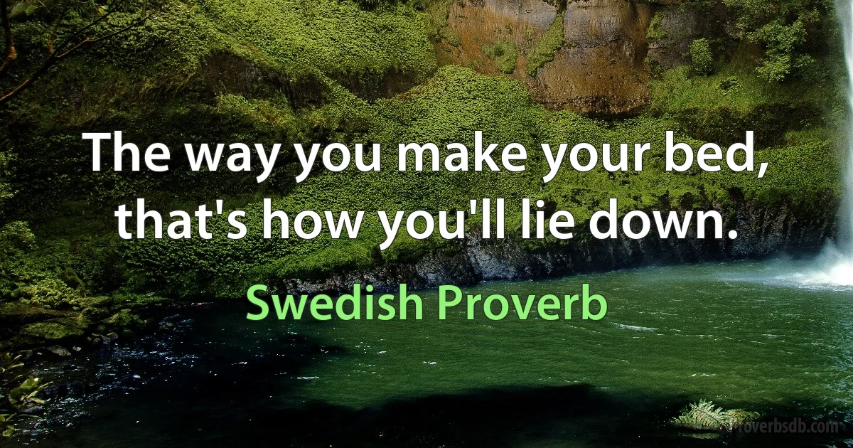 The way you make your bed, that's how you'll lie down. (Swedish Proverb)