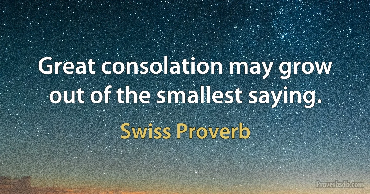 Great consolation may grow out of the smallest saying. (Swiss Proverb)