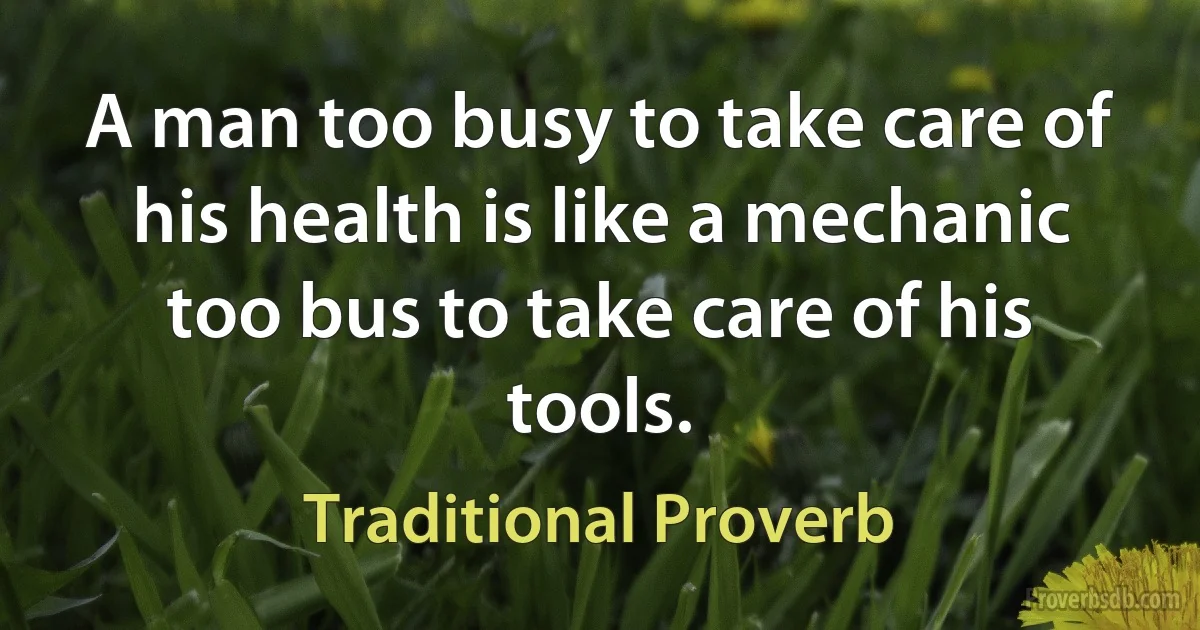 A man too busy to take care of his health is like a mechanic too bus to take care of his tools. (Traditional Proverb)