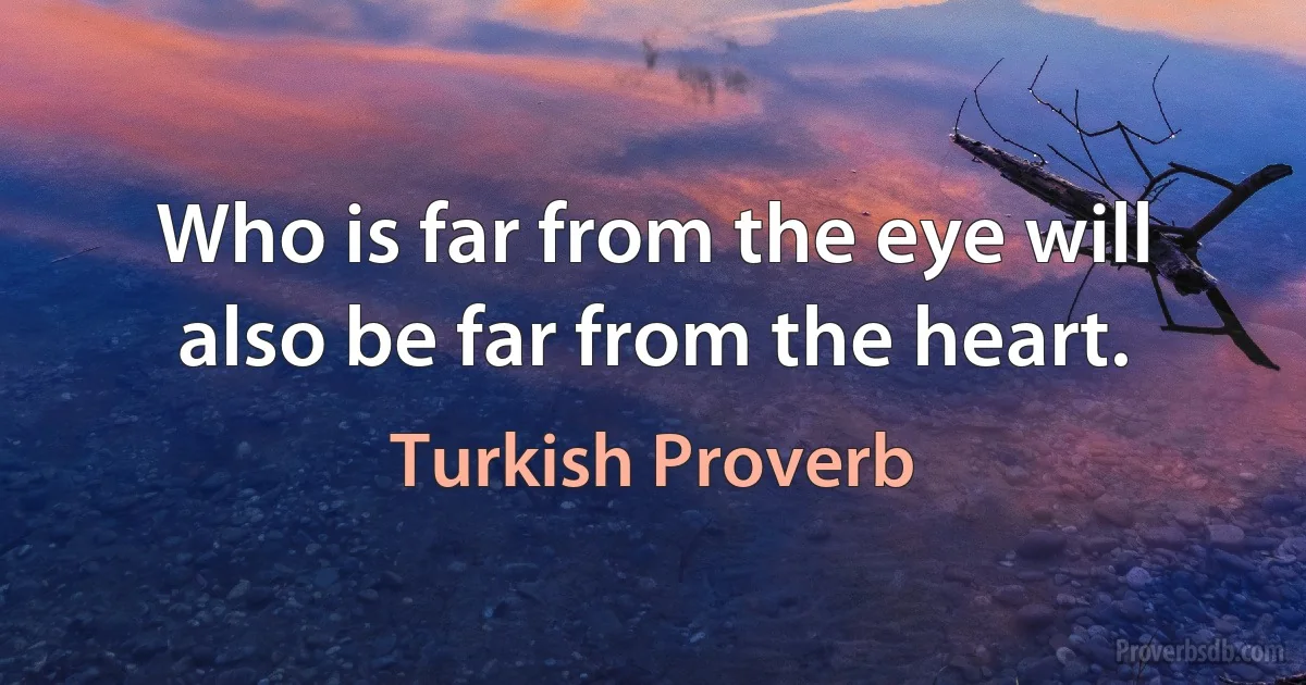 Who is far from the eye will also be far from the heart. (Turkish Proverb)