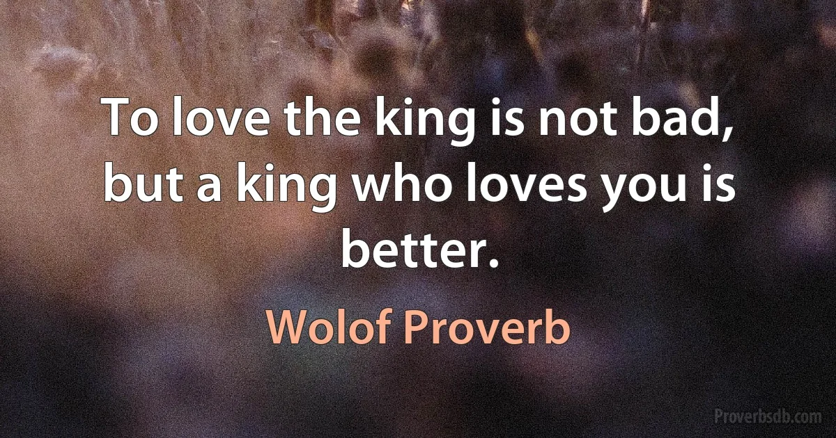 To love the king is not bad, but a king who loves you is better. (Wolof Proverb)