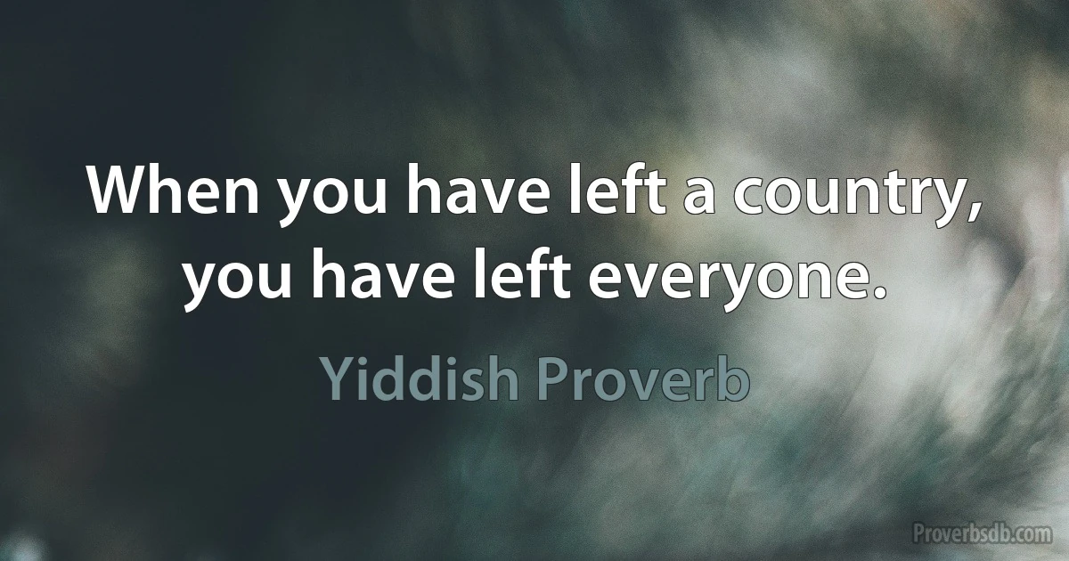 When you have left a country, you have left everyone. (Yiddish Proverb)