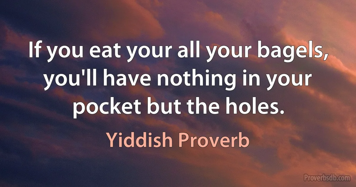 If you eat your all your bagels, you'll have nothing in your pocket but the holes. (Yiddish Proverb)