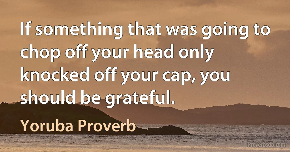 If something that was going to chop off your head only knocked off your cap, you should be grateful. (Yoruba Proverb)