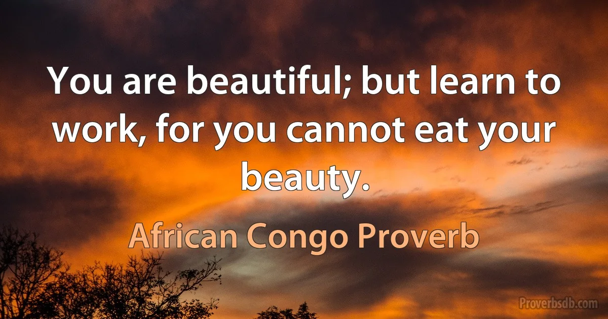 You are beautiful; but learn to work, for you cannot eat your beauty. (African Congo Proverb)