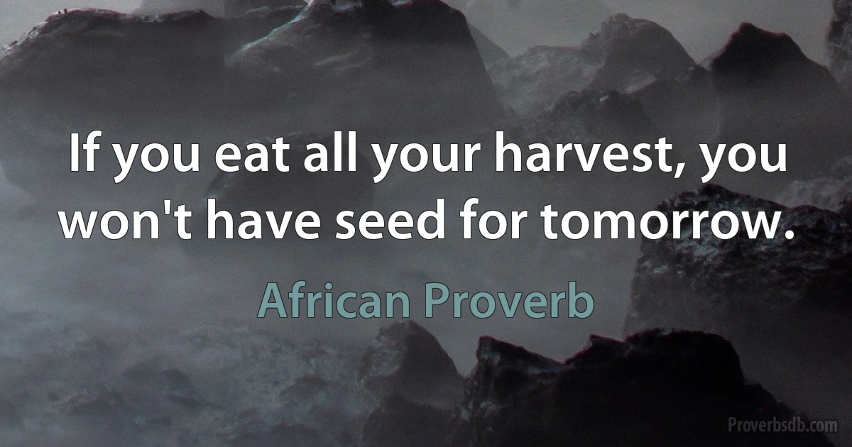 If you eat all your harvest, you won't have seed for tomorrow. (African Proverb)