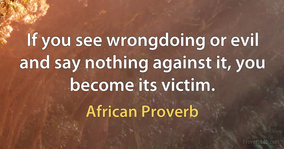 If you see wrongdoing or evil and say nothing against it, you become its victim. (African Proverb)