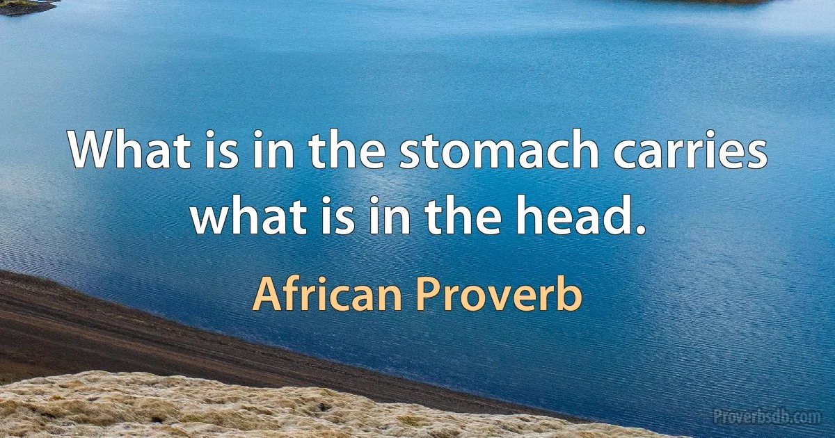 What is in the stomach carries what is in the head. (African Proverb)