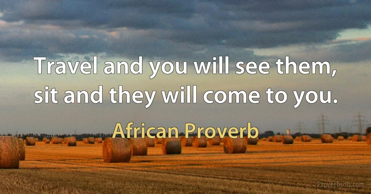 Travel and you will see them, sit and they will come to you. (African Proverb)