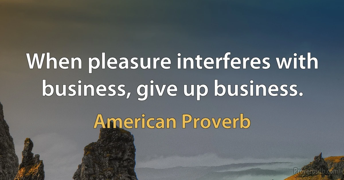 When pleasure interferes with business, give up business. (American Proverb)