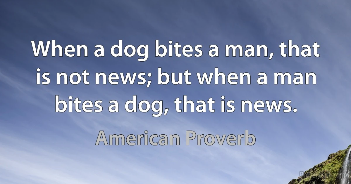 When a dog bites a man, that is not news; but when a man bites a dog, that is news. (American Proverb)