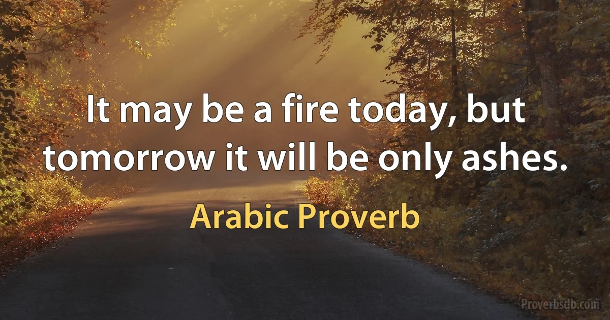 It may be a fire today, but tomorrow it will be only ashes. (Arabic Proverb)