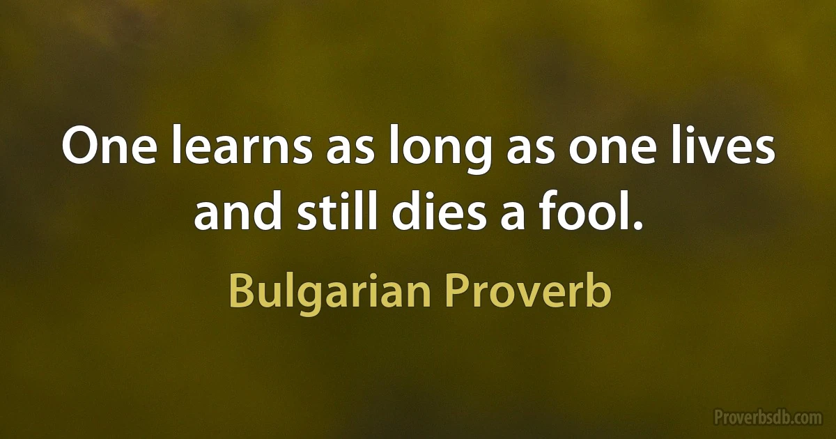 One learns as long as one lives and still dies a fool. (Bulgarian Proverb)