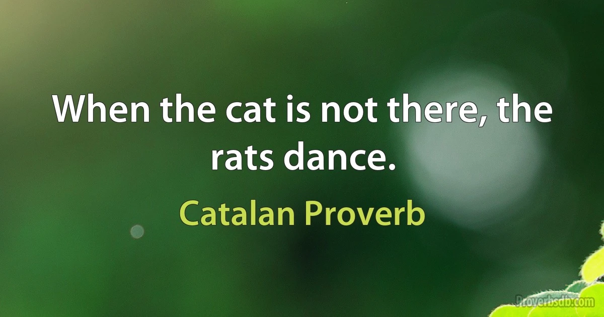 When the cat is not there, the rats dance. (Catalan Proverb)