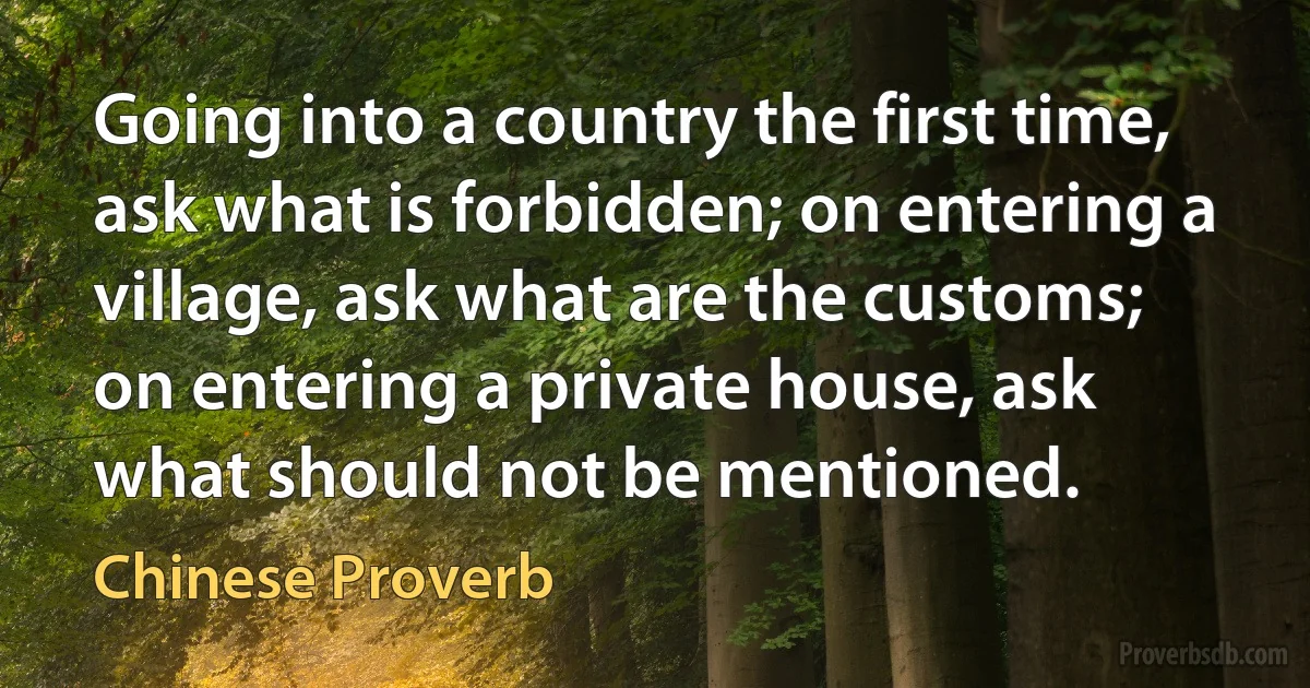 Going into a country the first time, ask what is forbidden; on entering a village, ask what are the customs; on entering a private house, ask what should not be mentioned. (Chinese Proverb)