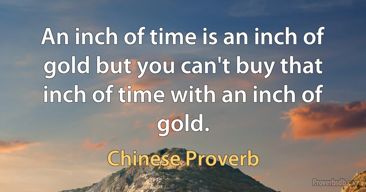 An inch of time is an inch of gold but you can't buy that inch of time with an inch of gold. (Chinese Proverb)