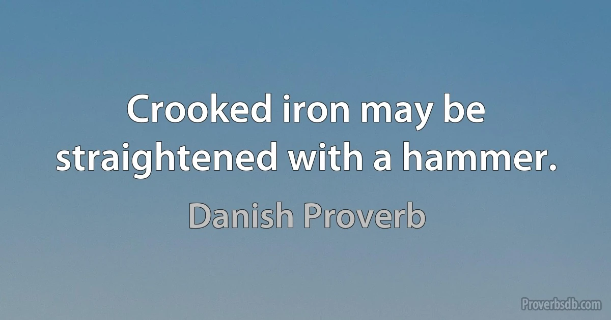 Crooked iron may be straightened with a hammer. (Danish Proverb)