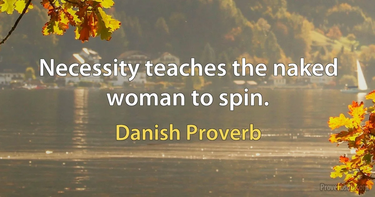 Necessity teaches the naked woman to spin. (Danish Proverb)