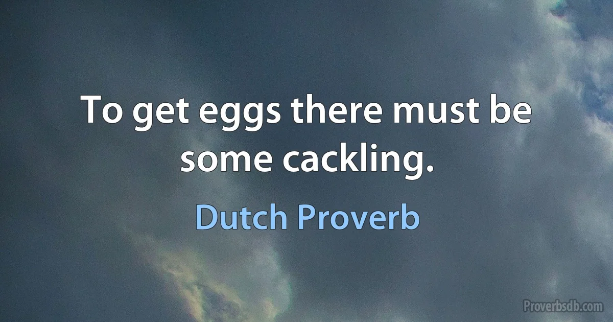 To get eggs there must be some cackling. (Dutch Proverb)