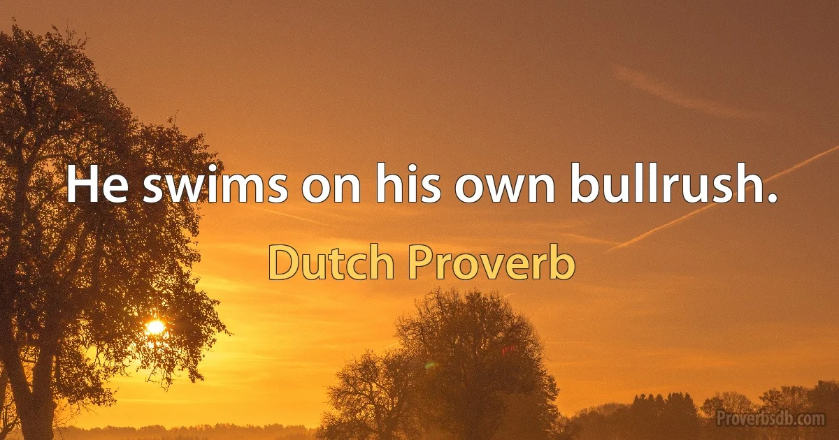 He swims on his own bullrush. (Dutch Proverb)