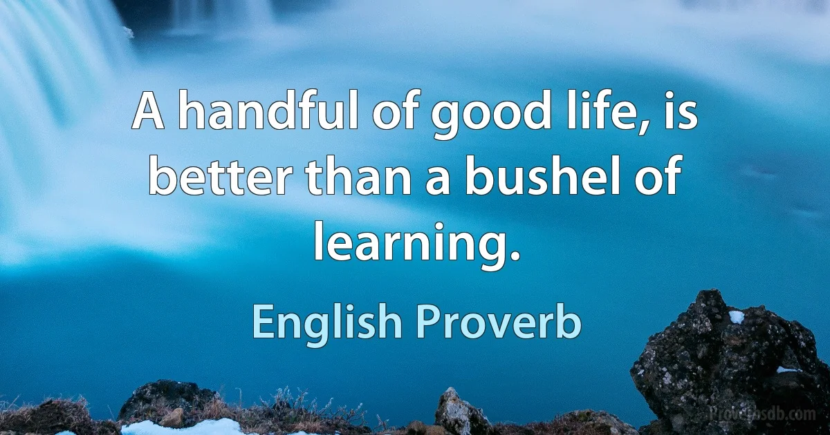 A handful of good life, is better than a bushel of learning. (English Proverb)