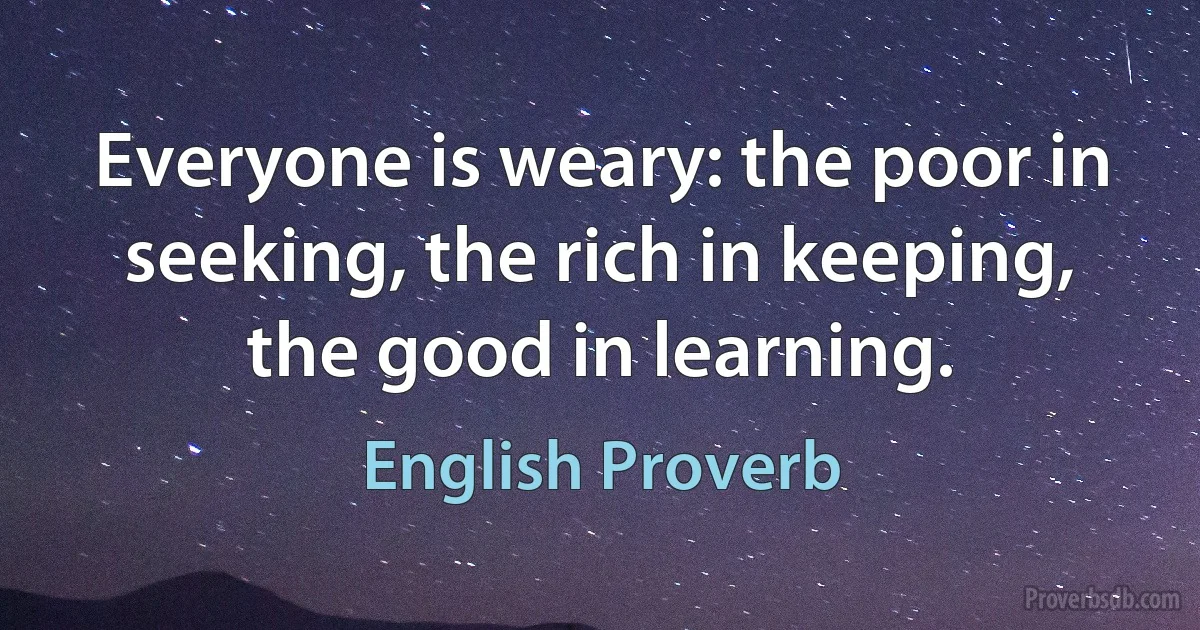 Everyone is weary: the poor in seeking, the rich in keeping, the good in learning. (English Proverb)