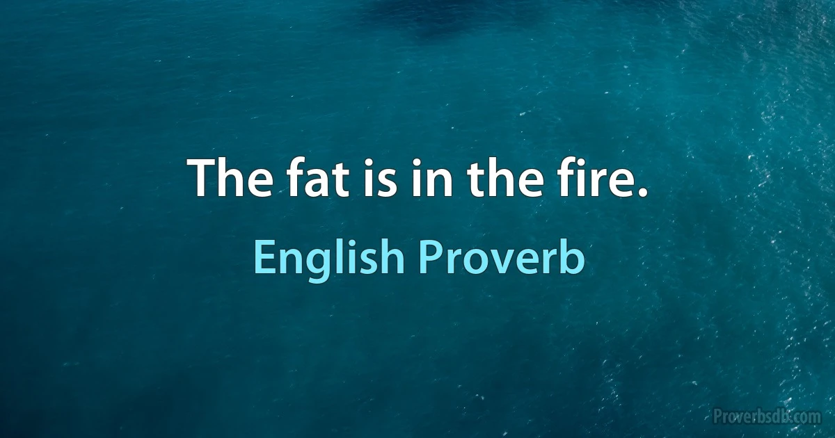 The fat is in the fire. (English Proverb)