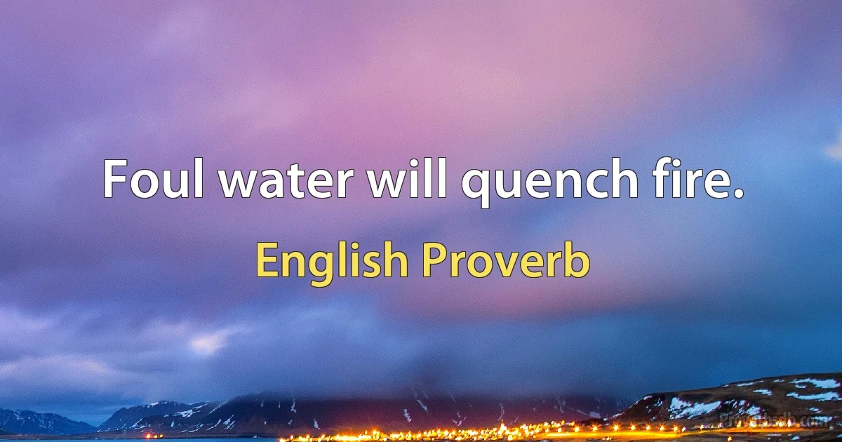 Foul water will quench fire. (English Proverb)