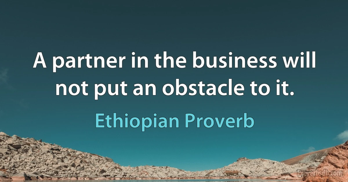 A partner in the business will not put an obstacle to it. (Ethiopian Proverb)