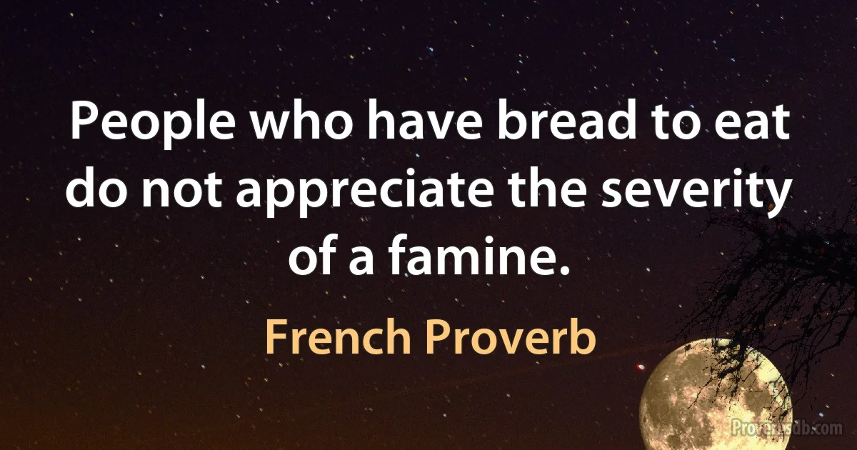 People who have bread to eat do not appreciate the severity of a famine. (French Proverb)