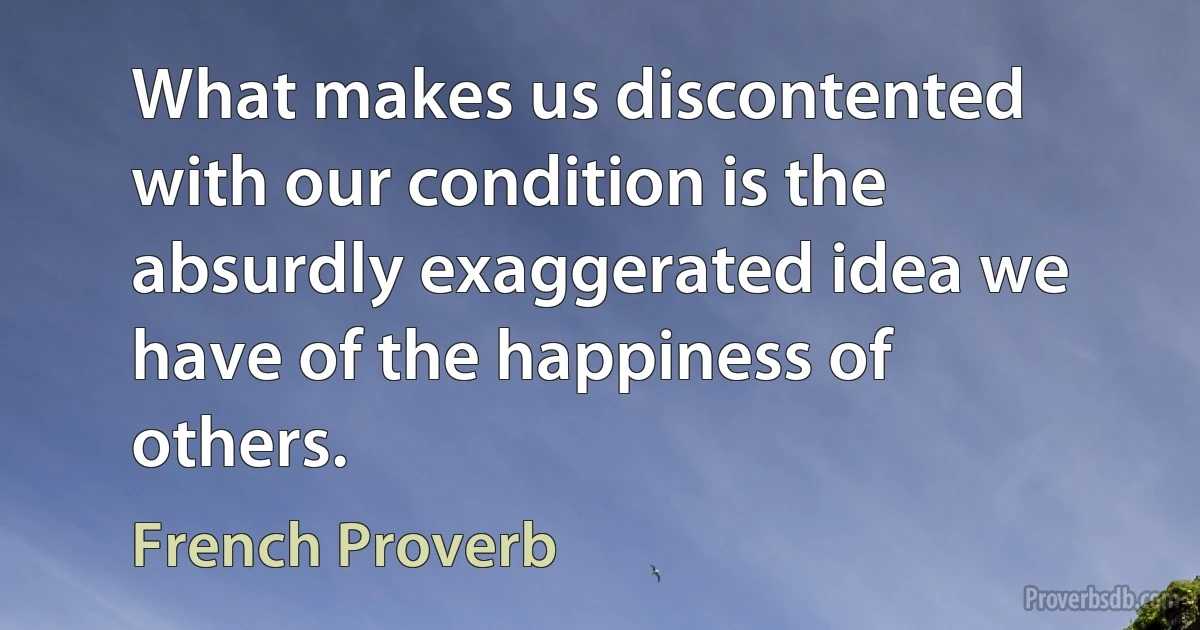 What makes us discontented with our condition is the absurdly exaggerated idea we have of the happiness of others. (French Proverb)