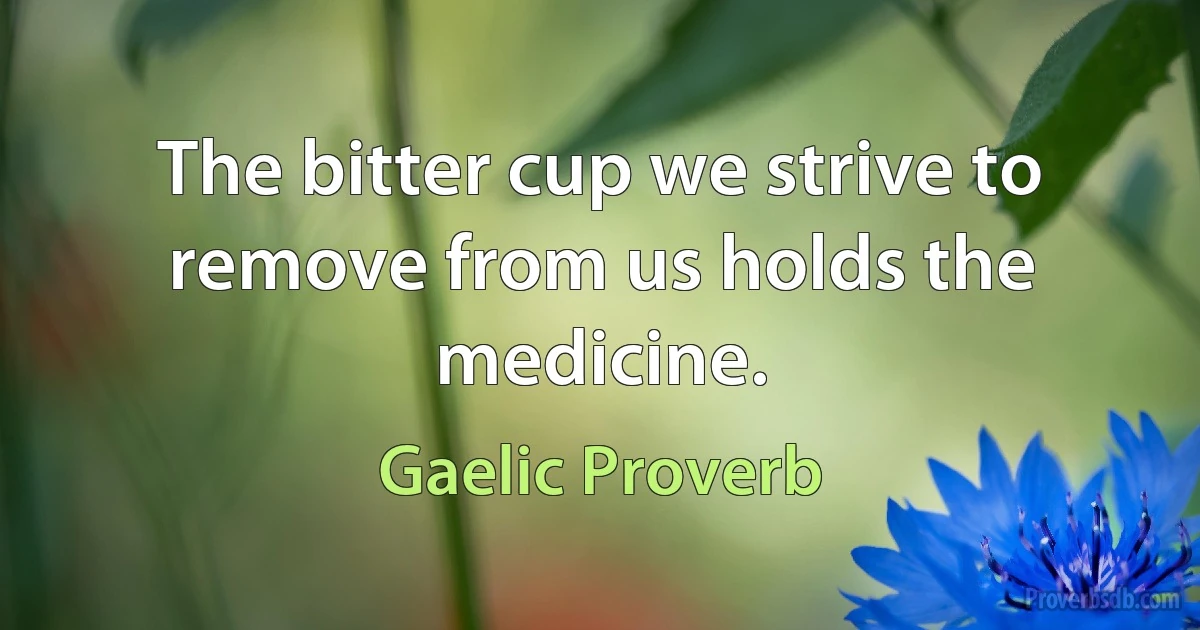 The bitter cup we strive to remove from us holds the medicine. (Gaelic Proverb)