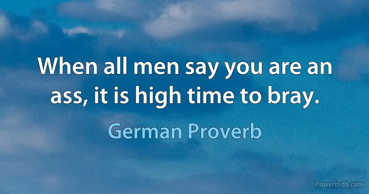 When all men say you are an ass, it is high time to bray. (German Proverb)