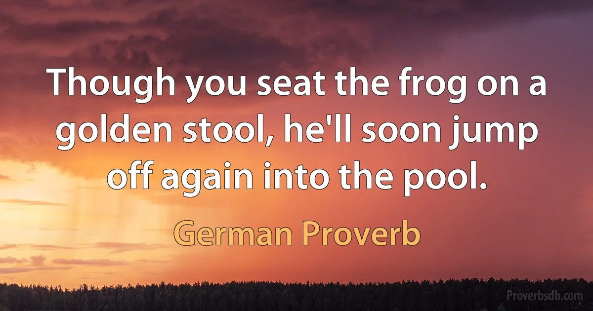 Though you seat the frog on a golden stool, he'll soon jump off again into the pool. (German Proverb)