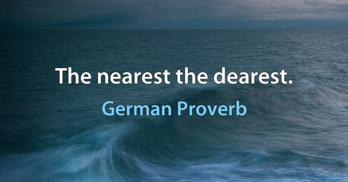 The nearest the dearest. (German Proverb)