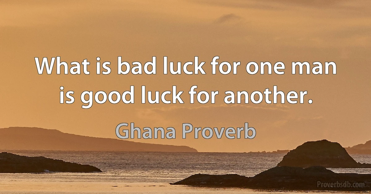 What is bad luck for one man is good luck for another. (Ghana Proverb)