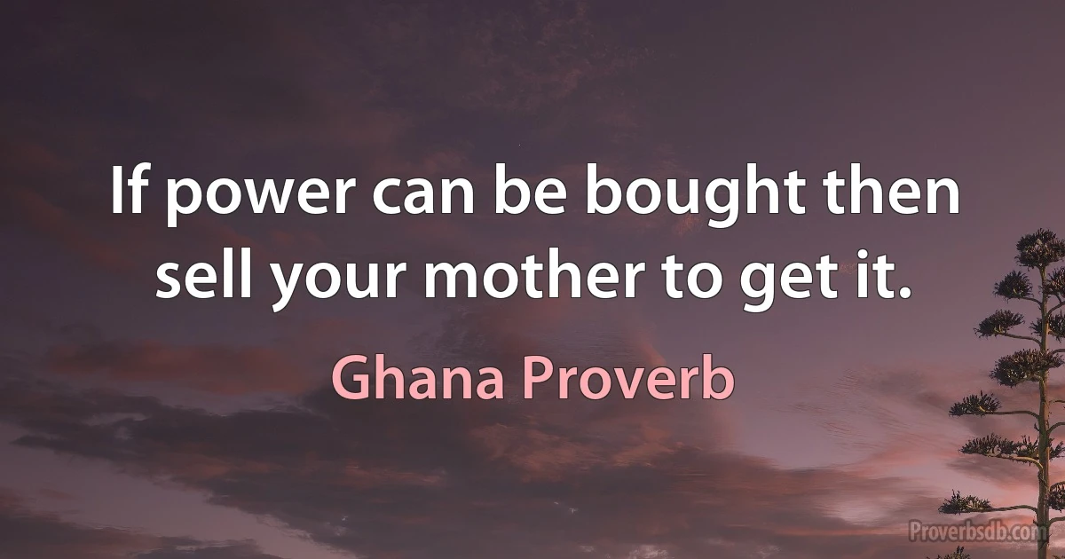 If power can be bought then sell your mother to get it. (Ghana Proverb)